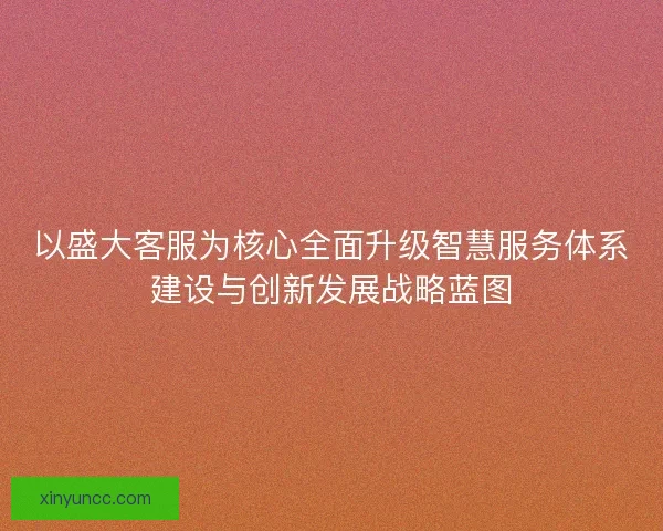 以盛大客服为核心全面升级智慧服务体系建设与创新发展战略蓝图 以盛大客服为核心全面升级智慧服务体系建设与创新发展战略蓝图
