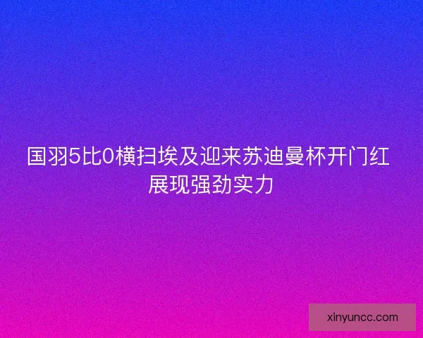 国羽5比0横扫埃及迎来苏迪曼杯开门红 展现强劲实力 国羽5比0横扫埃及迎来苏迪曼杯开门红 展现强劲实力
