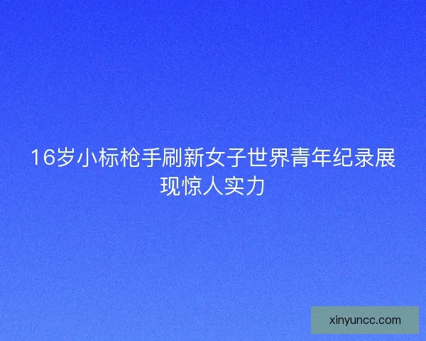 16岁小标枪手刷新女子世界青年纪录展现惊人实力
