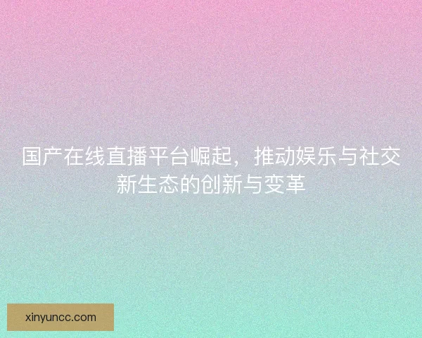 国产在线直播平台崛起，推动娱乐与社交新生态的创新与变革