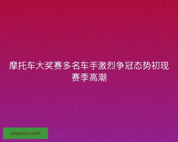 摩托车大奖赛多名车手激烈争冠态势初现赛季高潮