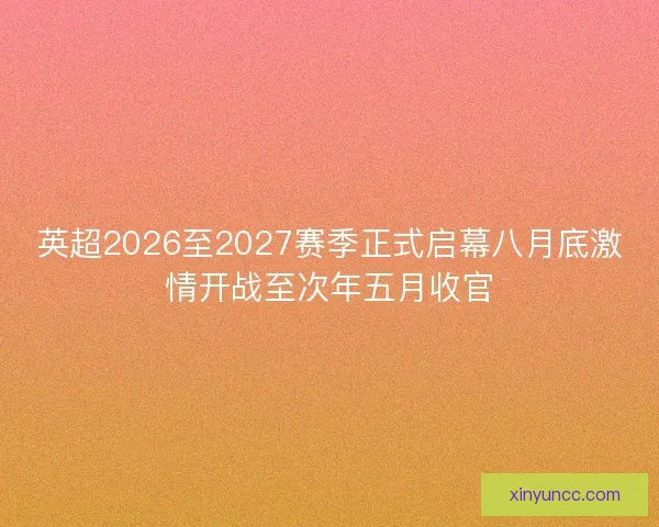 英超2026至2027赛季正式启幕八月底激情开战至次年五月收官