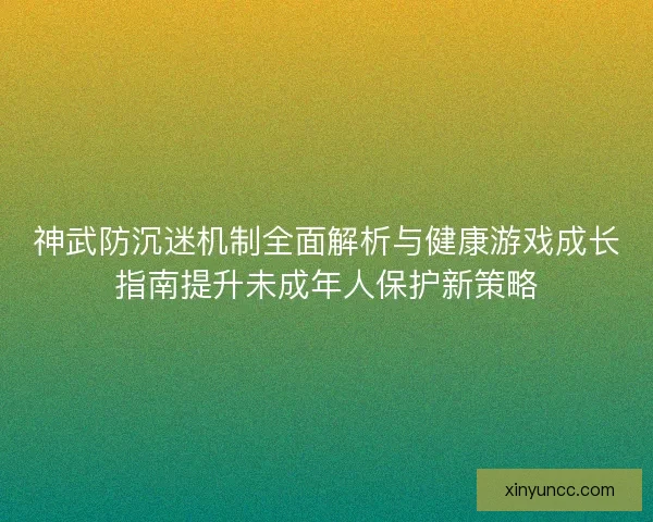 神武防沉迷机制全面解析与健康游戏成长指南提升未成年人保护新策略 神武防沉迷机制全面解析与健康游戏成长指南提升未成年人保护新策略