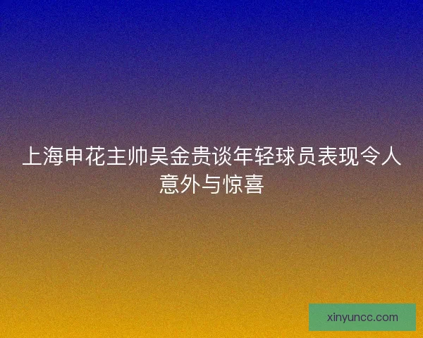 上海申花主帅吴金贵谈年轻球员表现令人意外与惊喜 上海申花主帅吴金贵谈年轻球员表现令人意外与惊喜
