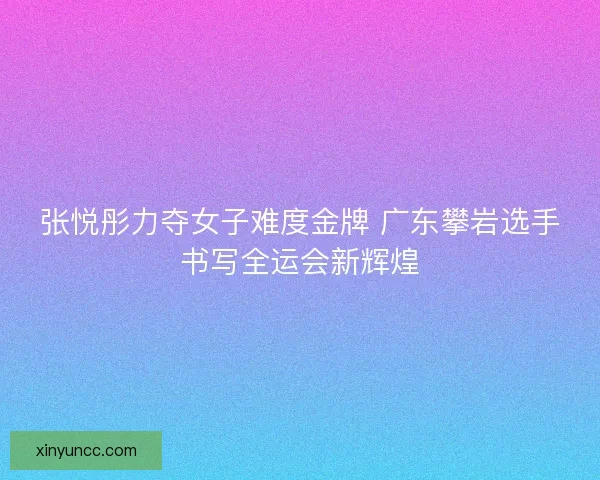 张悦彤力夺女子难度金牌 广东攀岩选手书写全运会新辉煌 张悦彤力夺女子难度金牌 广东攀岩选手书写全运会新辉煌
