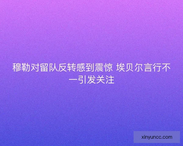穆勒对留队反转感到震惊 埃贝尔言行不一引发关注