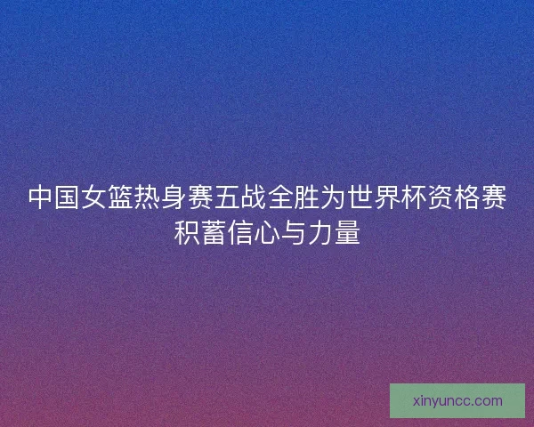 中国女篮热身赛五战全胜为世界杯资格赛积蓄信心与力量 中国女篮热身赛五战全胜为世界杯资格赛积蓄信心与力量