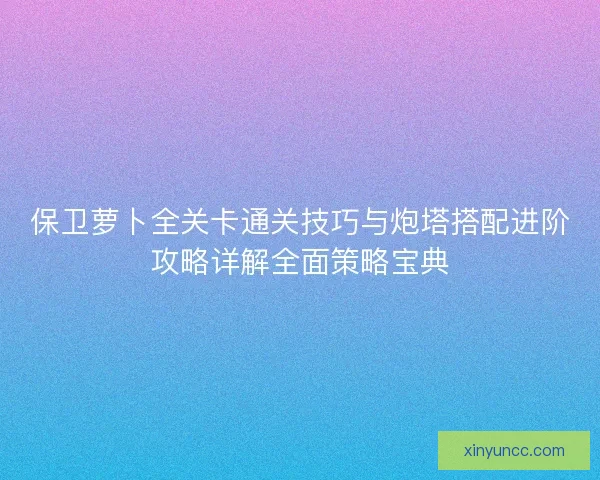 保卫萝卜全关卡通关技巧与炮塔搭配进阶攻略详解全面策略宝典