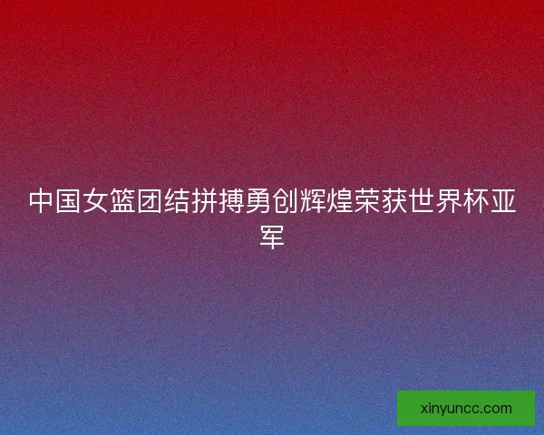 中国女篮团结拼搏勇创辉煌荣获世界杯亚军 中国女篮团结拼搏勇创辉煌荣获世界杯亚军