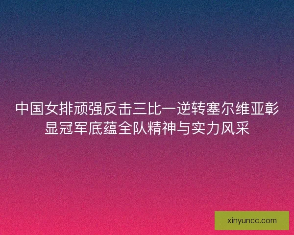 中国女排顽强反击三比一逆转塞尔维亚彰显冠军底蕴全队精神与实力风采