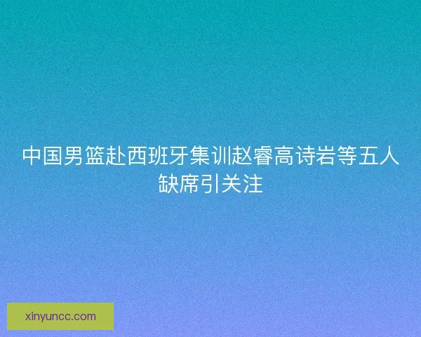 中国男篮赴西班牙集训赵睿高诗岩等五人缺席引关注