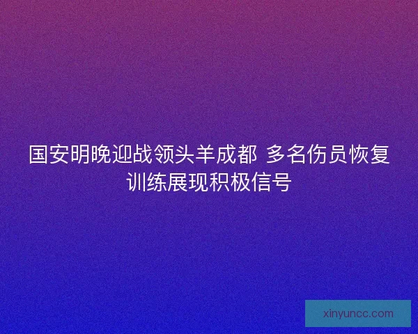 国安明晚迎战领头羊成都 多名伤员恢复训练展现积极信号